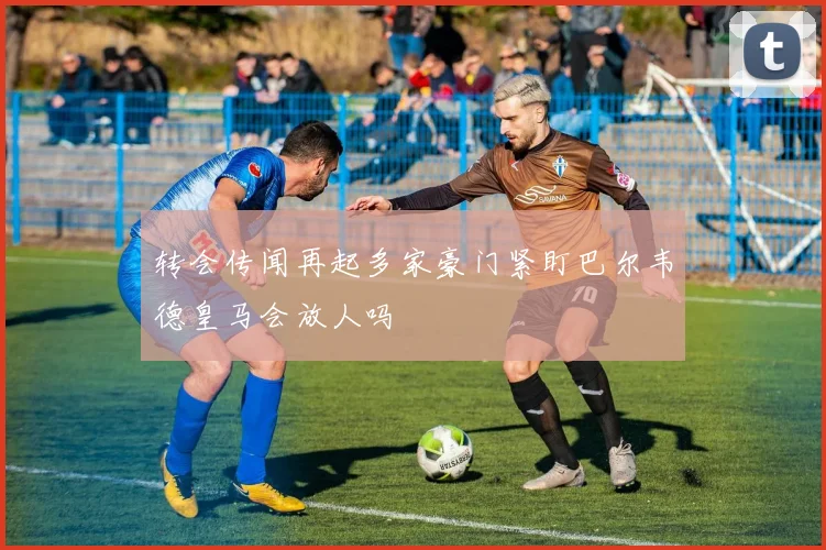 转会传闻再起多家豪门紧盯巴尔韦德皇马会放人吗