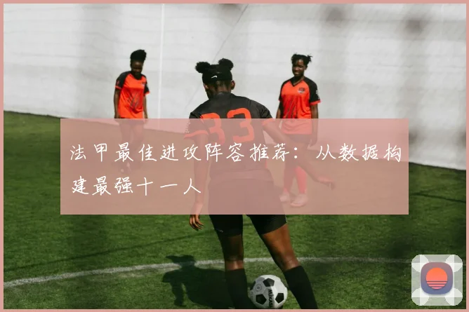 法甲最佳进攻阵容推荐：从数据构建最强十一人
